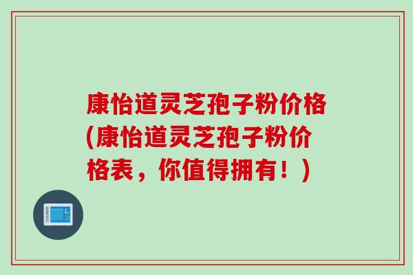 康怡道灵芝孢子粉价格(康怡道灵芝孢子粉价格表，你值得拥有！)