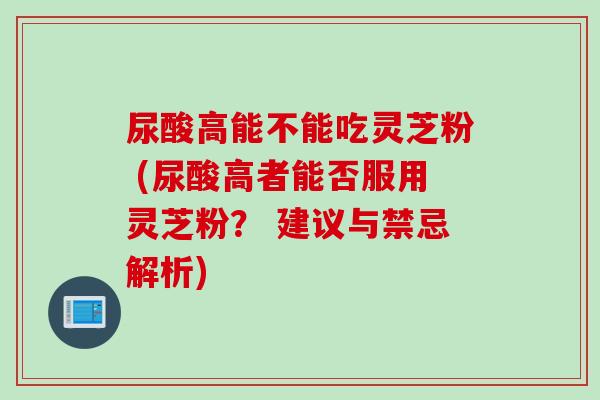 尿酸高能不能吃灵芝粉 (尿酸高者能否服用灵芝粉？ 建议与禁忌解析)