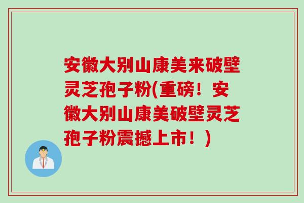 安徽大别山康美来破壁灵芝孢子粉(重磅！安徽大别山康美破壁灵芝孢子粉震撼上市！)