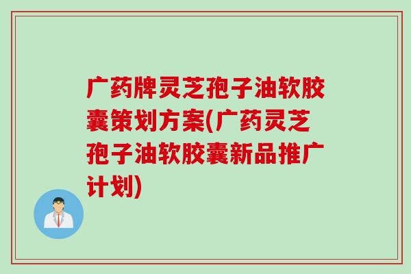 广药牌灵芝孢子油软胶囊策划方案(广药灵芝孢子油软胶囊新品推广计划)