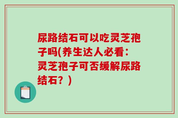 尿路结石可以吃灵芝孢子吗(养生达人必看：灵芝孢子可否缓解尿路结石？)