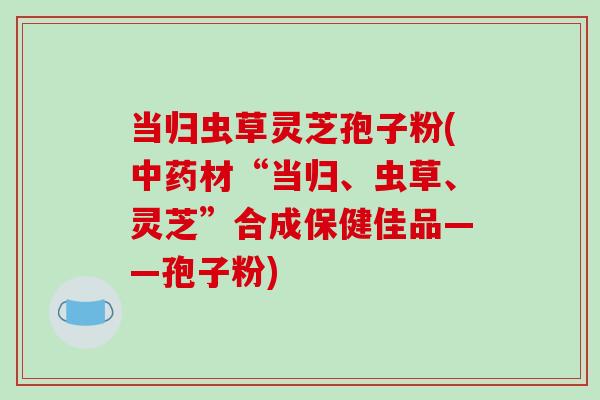 当归虫草灵芝孢子粉(材“当归、虫草、灵芝”合成保健佳品——孢子粉) 当归虫草灵芝孢子粉(材“当归、虫草、灵芝”合成保健佳品——孢子粉)