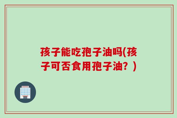 孩子能吃孢子油吗(孩子可否食用孢子油？)