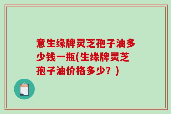 意生缘牌灵芝孢子油多少钱一瓶(生缘牌灵芝孢子油价格多少？)