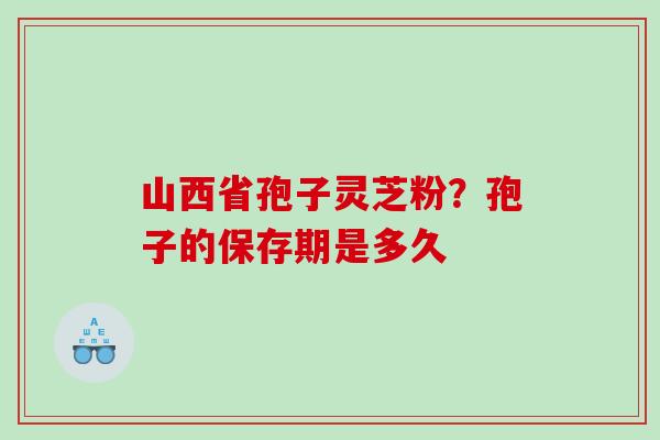 山西省孢子灵芝粉？孢子的保存期是多久