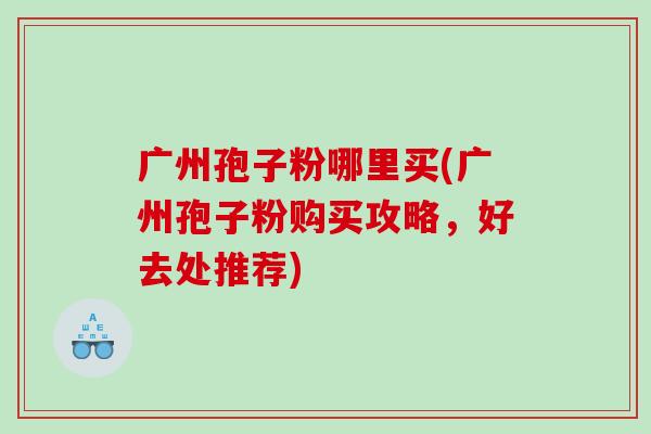 广州孢子粉哪里买(广州孢子粉购买攻略,好去处推荐) 广州孢子粉哪里买(广州孢子粉购买攻略,好去处推荐)