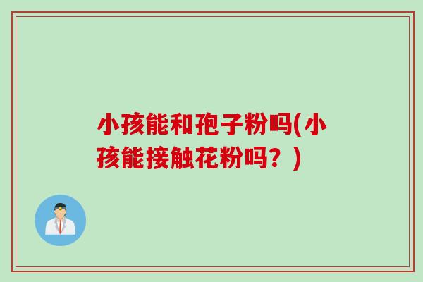 小孩能和孢子粉吗(小孩能接触花粉吗?) 小孩能和孢子粉吗(小孩能接触花粉吗?)