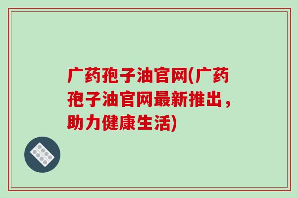 广药孢子油官网(广药孢子油官网最新推出，助力健康生活)