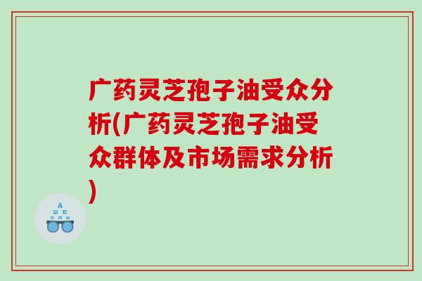 广药灵芝孢子油受众分析(广药灵芝孢子油受众群体及市场需求分析)