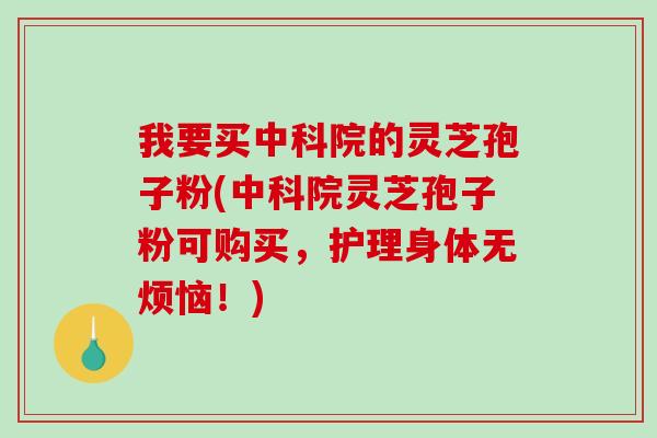 我要买中科院的灵芝孢子粉(中科院灵芝孢子粉可购买，护理身体无烦恼！)