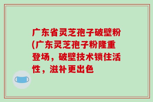 广东省灵芝孢子破壁粉(广东灵芝孢子粉隆重登场，破壁技术锁住活性，滋补更出色