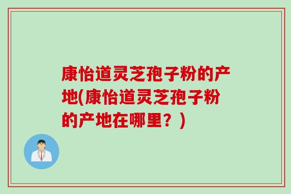 康怡道灵芝孢子粉的产地(康怡道灵芝孢子粉的产地在哪里？)