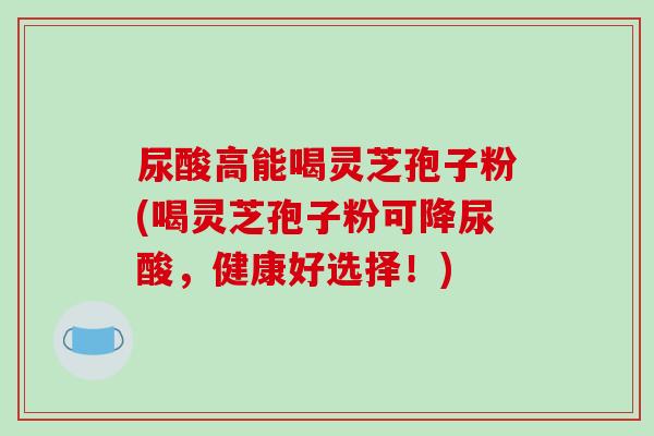 尿酸高能喝灵芝孢子粉(喝灵芝孢子粉可降尿酸,健康好选择!) 尿酸高能喝灵芝孢子粉(喝灵芝孢子粉可降尿酸,健康好选择!)