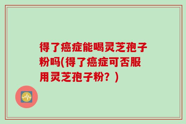 得了癌症能喝灵芝孢子粉吗(得了癌症可否服用灵芝孢子粉？)