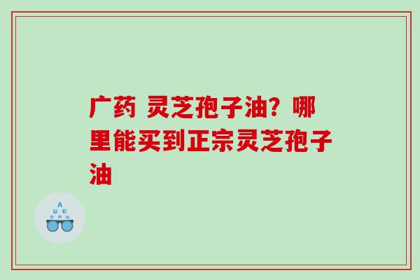 广药 灵芝孢子油？哪里能买到正宗灵芝孢子油
