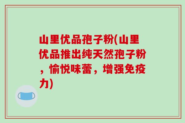 山里优品孢子粉(山里优品推出纯天然孢子粉，愉悦味蕾，增强免疫力)