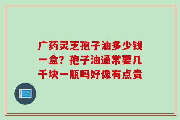 广药灵芝孢子油多少钱一盒？孢子油通常要几千块一瓶吗好像有点贵