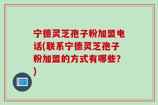 宁德灵芝孢子粉加盟电话(联系宁德灵芝孢子粉加盟的方式有哪些？)