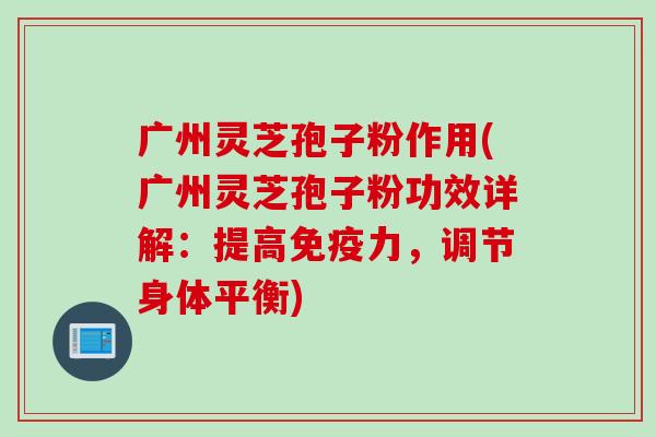 广州灵芝孢子粉作用(广州灵芝孢子粉功效详解：提高免疫力，调节身体平衡)