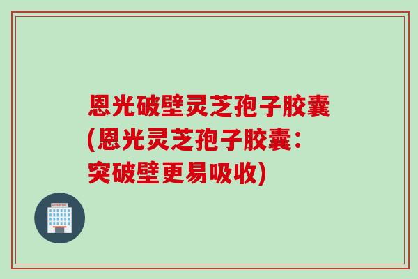 恩光破壁灵芝孢子胶囊(恩光灵芝孢子胶囊：突破壁更易吸收)
