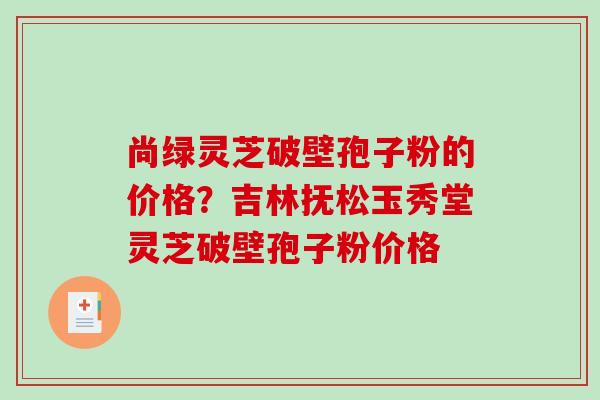 尚绿灵芝破壁孢子粉的价格？吉林抚松玉秀堂灵芝破壁孢子粉价格