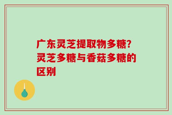 广东灵芝提取物多糖？灵芝多糖与香菇多糖的区别