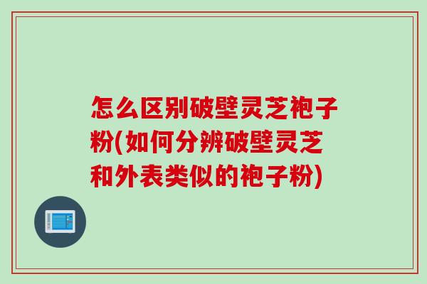 怎么区别破壁灵芝袍子粉(如何分辨破壁灵芝和外表类似的袍子粉)