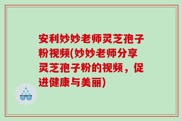 安利妙妙老师灵芝孢子粉视频(妙妙老师分享灵芝孢子粉的视频，促进健康与美丽)