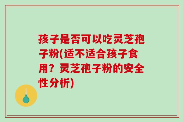 孩子是否可以吃灵芝孢子粉(适不适合孩子食用？灵芝孢子粉的安全性分析)