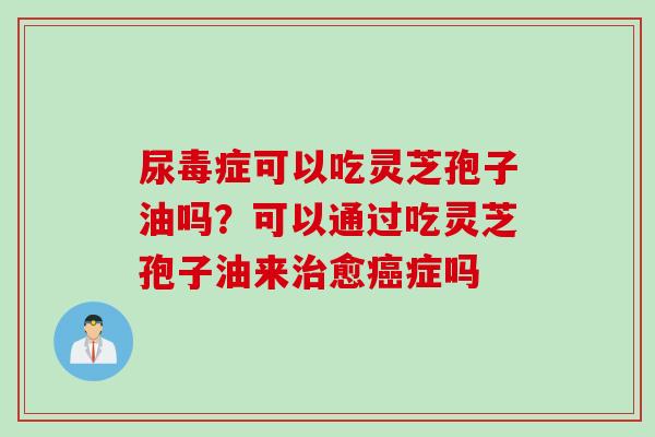 尿毒症可以吃灵芝孢子油吗？可以通过吃灵芝孢子油来治愈癌症吗