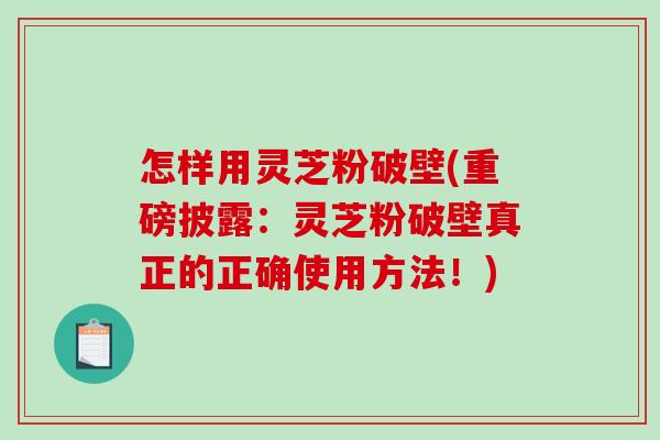 怎样用灵芝粉破壁(重磅披露：灵芝粉破壁真正的正确使用方法！)