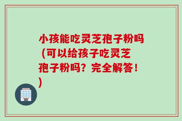 小孩能吃灵芝孢子粉吗 (可以给孩子吃灵芝孢子粉吗？完全解答！)