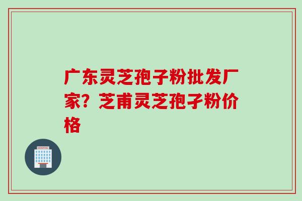 广东灵芝孢子粉批发厂家？芝甫灵芝孢孑粉价格