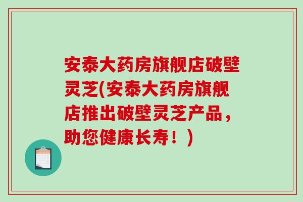 安泰大药房旗舰店破壁灵芝(安泰大药房旗舰店推出破壁灵芝产品，助您健康长寿！)
