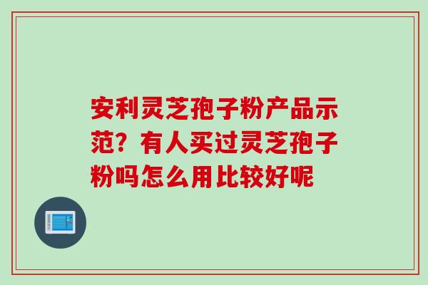 安利灵芝孢子粉产品示范？有人买过灵芝孢子粉吗怎么用比较好呢