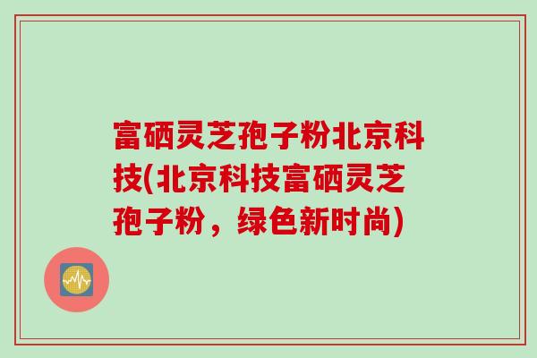 富硒灵芝孢子粉北京科技(北京科技富硒灵芝孢子粉，绿色新时尚)