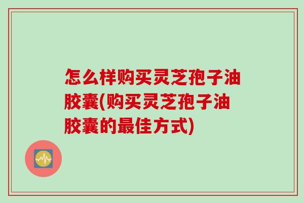 怎么样购买灵芝孢子油胶囊(购买灵芝孢子油胶囊的佳方式) 怎么样购买灵芝孢子油胶囊(购买灵芝孢子油胶囊的佳方式)