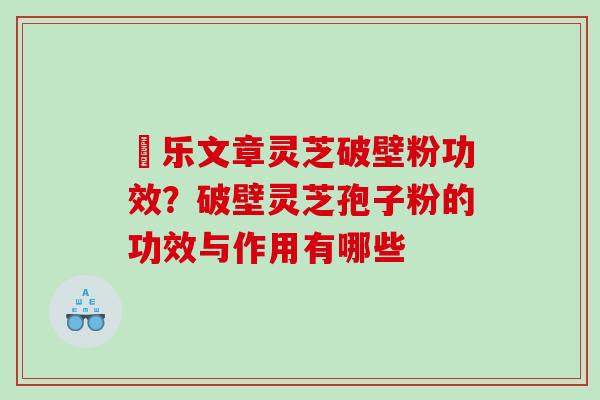 慱乐文章灵芝破壁粉功效？破壁灵芝孢子粉的功效与作用有哪些