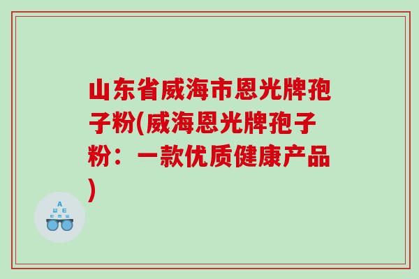山东省威海市恩光牌孢子粉(威海恩光牌孢子粉：一款优质健康产品)