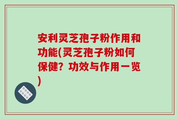 安利灵芝孢子粉作用和功能(灵芝孢子粉如何保健？功效与作用一览)