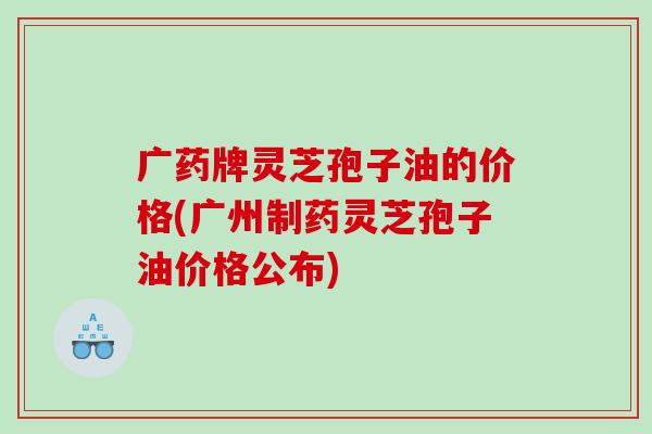 广药牌灵芝孢子油的价格(广州制药灵芝孢子油价格公布)