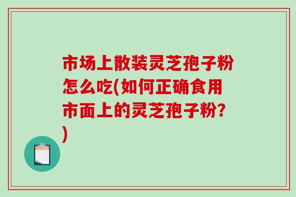 市场上散装灵芝孢子粉怎么吃(如何正确食用市面上的灵芝孢子粉？)