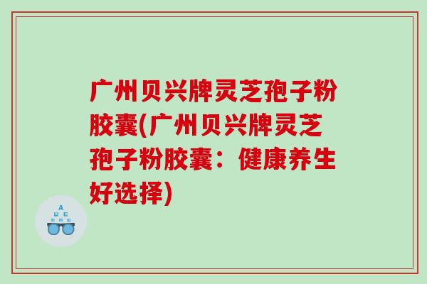 广州贝兴牌灵芝孢子粉胶囊(广州贝兴牌灵芝孢子粉胶囊：健康养生好选择)