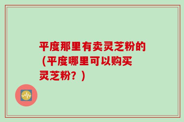 平度那里有卖灵芝粉的 (平度哪里可以购买灵芝粉？)