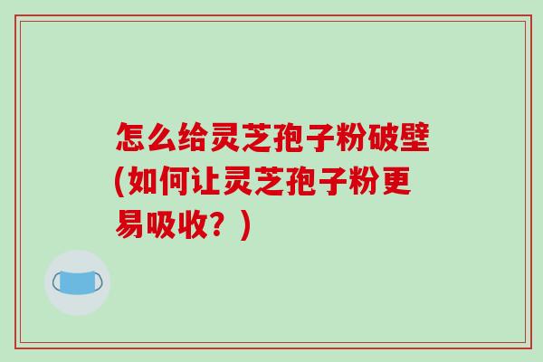 怎么给灵芝孢子粉破壁(如何让灵芝孢子粉更易吸收？)