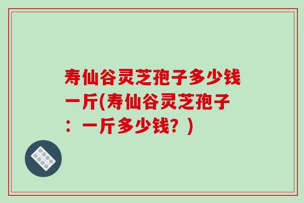 寿仙谷灵芝孢子多少钱一斤(寿仙谷灵芝孢子：一斤多少钱？)