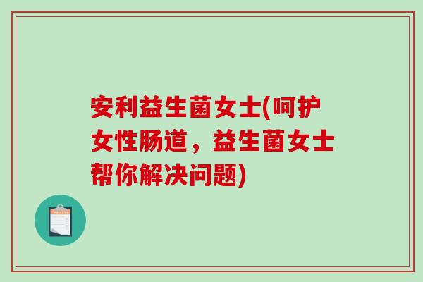 安利益生菌女士(呵护女性肠道，益生菌女士帮你解决问题)