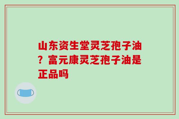 山东资生堂灵芝孢子油？富元康灵芝孢子油是正品吗