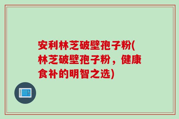 安利林芝破壁孢子粉(林芝破壁孢子粉，健康食补的明智之选)