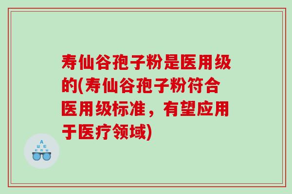 寿仙谷孢子粉是医用级的(寿仙谷孢子粉符合医用级标准，有望应用于医疗领域)